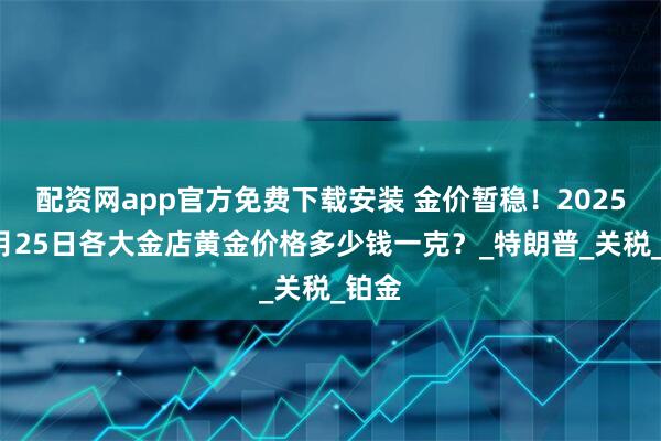 配资网app官方免费下载安装 金价暂稳！2025年4月25日各大金店黄金价格多少钱一克？_特朗普_关税_铂金
