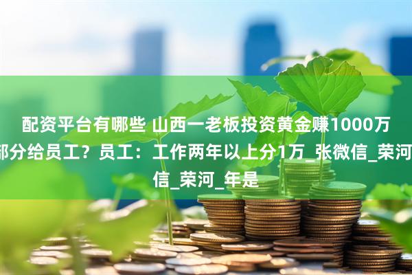 配资平台有哪些 山西一老板投资黄金赚1000万，全部分给员工？员工：工作两年以上分1万_张微信_荣河_年是