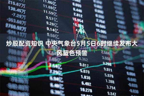 炒股配资知识 中央气象台5月5日6时继续发布大风蓝色预警