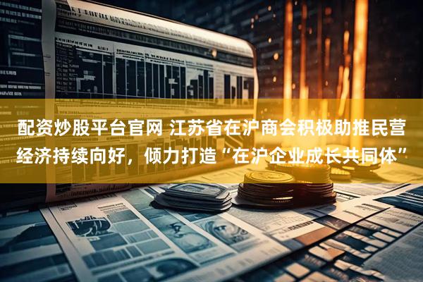 配资炒股平台官网 江苏省在沪商会积极助推民营经济持续向好，倾力打造“在沪企业成长共同体”