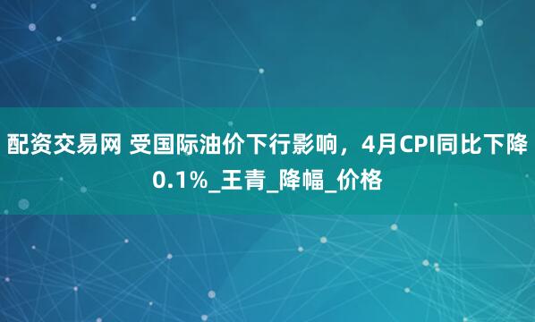 配资交易网 受国际油价下行影响，4月CPI同比下降0.1%_王青_降幅_价格