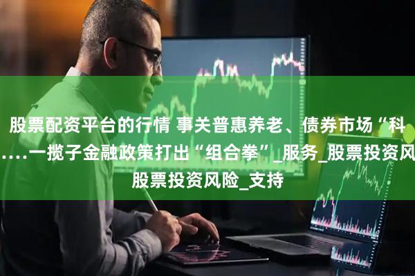 股票配资平台的行情 事关普惠养老、债券市场“科技板”……一揽子金融政策打出“组合拳”_服务_股票投资风险_支持