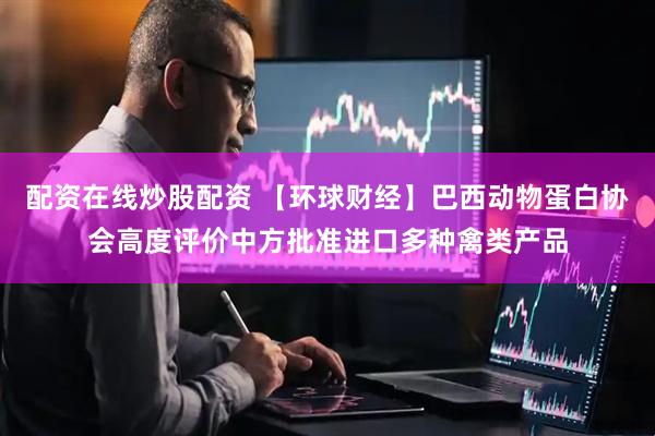 配资在线炒股配资 【环球财经】巴西动物蛋白协会高度评价中方批准进口多种禽类产品