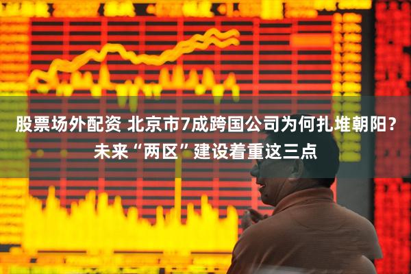 股票场外配资 北京市7成跨国公司为何扎堆朝阳？未来“两区”建设着重这三点