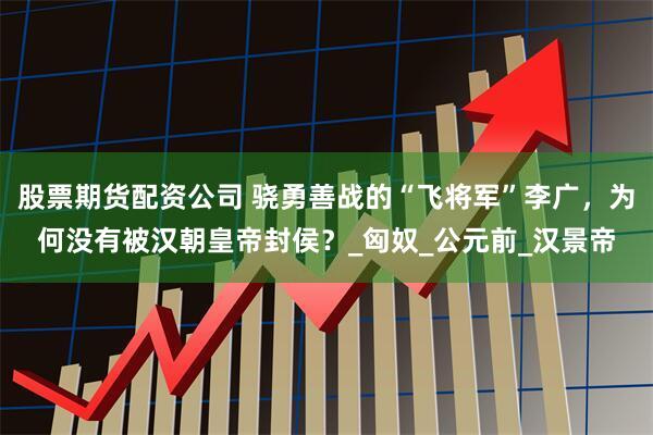 股票期货配资公司 骁勇善战的“飞将军”李广，为何没有被汉朝皇帝封侯？_匈奴_公元前_汉景帝