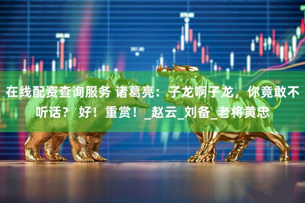 在线配资查询服务 诸葛亮：子龙啊子龙，你竟敢不听话？ 好！重赏！_赵云_刘备_老将黄忠