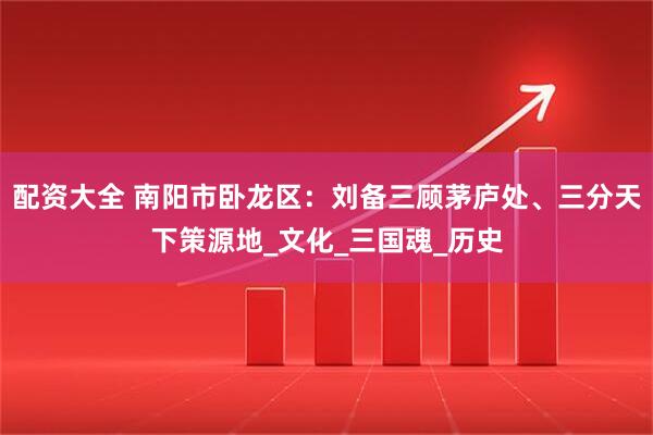 配资大全 南阳市卧龙区：刘备三顾茅庐处、三分天下策源地_文化_三国魂_历史