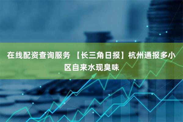 在线配资查询服务 【长三角日报】杭州通报多小区自来水现臭味