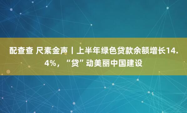配查查 尺素金声丨上半年绿色贷款余额增长14.4%，“贷”动美丽中国建设