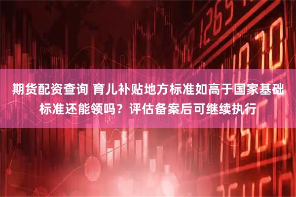 期货配资查询 育儿补贴地方标准如高于国家基础标准还能领吗？评估备案后可继续执行