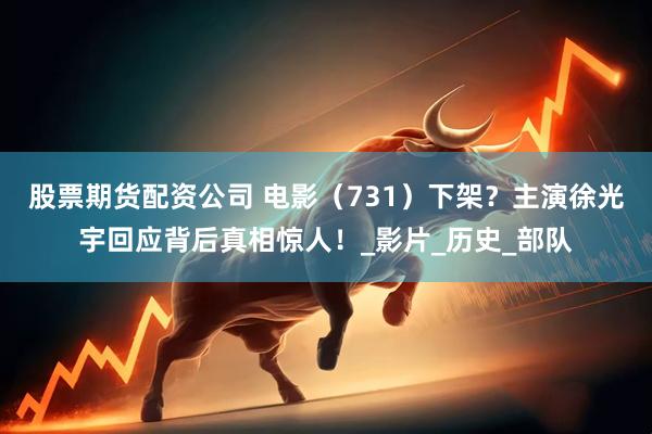 股票期货配资公司 电影（731）下架？主演徐光宇回应背后真相惊人！_影片_历史_部队