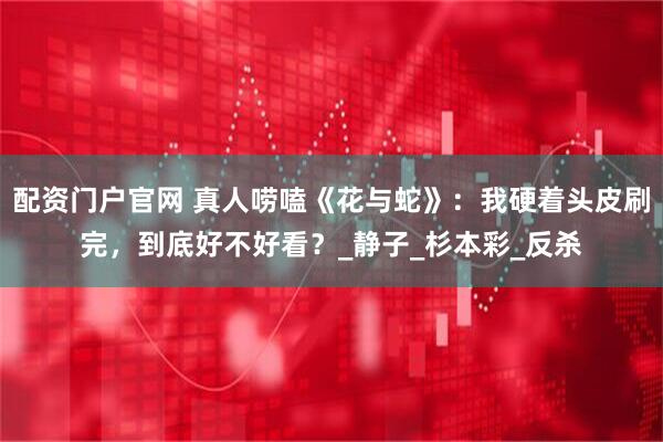 配资门户官网 真人唠嗑《花与蛇》：我硬着头皮刷完，到底好不好看？_静子_杉本彩_反杀