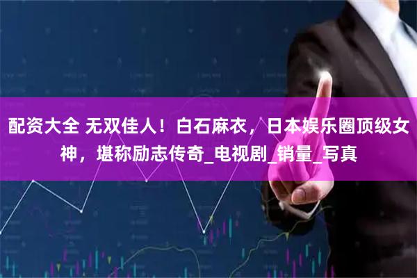 配资大全 无双佳人！白石麻衣，日本娱乐圈顶级女神，堪称励志传奇_电视剧_销量_写真