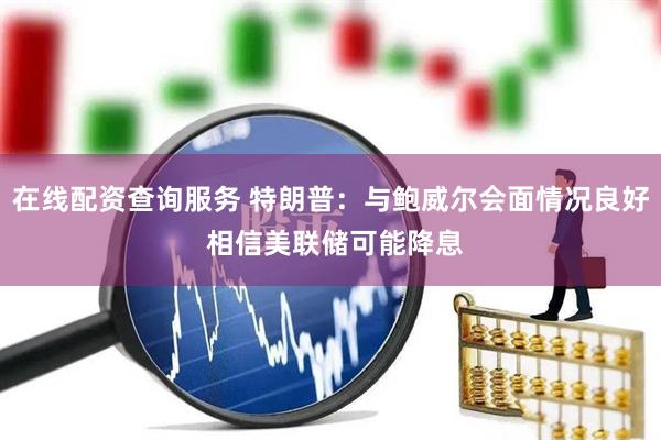 在线配资查询服务 特朗普：与鲍威尔会面情况良好 相信美联储可能降息