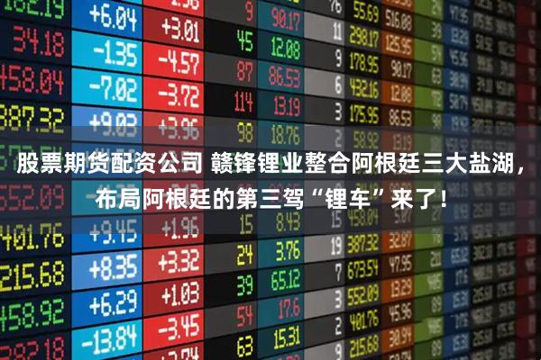 股票期货配资公司 赣锋锂业整合阿根廷三大盐湖，布局阿根廷的第三驾“锂车”来了！