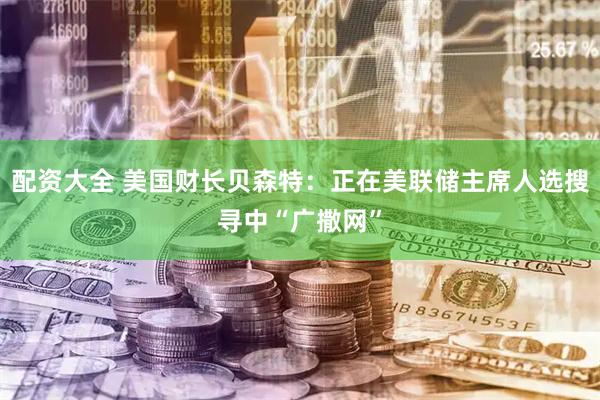 配资大全 美国财长贝森特：正在美联储主席人选搜寻中“广撒网”