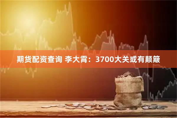 期货配资查询 李大霄：3700大关或有颠簸