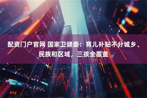配资门户官网 国家卫健委：育儿补贴不分城乡、民族和区域，三孩全覆盖