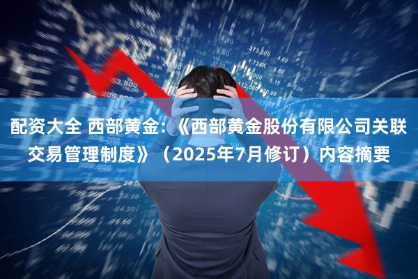 配资大全 西部黄金: 《西部黄金股份有限公司关联交易管理制度》(2025年7月修订)内容摘要