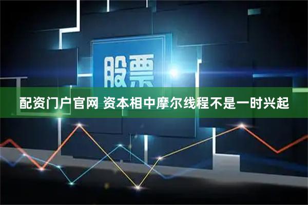 配资门户官网 资本相中摩尔线程不是一时兴起