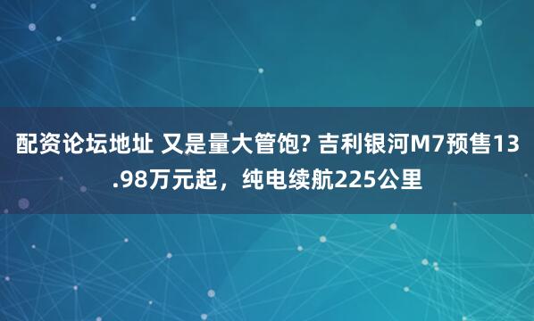 配资论坛地址 又是量大管饱? 吉利银河M7预售13.98万元起,纯电续航225公里