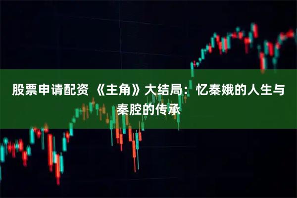 股票申请配资 《主角》大结局：忆秦娥的人生与秦腔的传承