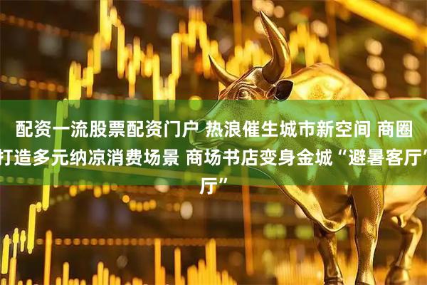配资一流股票配资门户 热浪催生城市新空间 商圈打造多元纳凉消费场景 商场书店变身金城“避暑客厅”