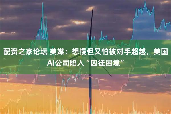 配资之家论坛 美媒：想慢但又怕被对手超越，美国AI公司陷入“囚徒困境”