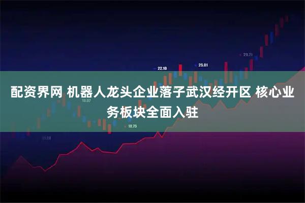 配资界网 机器人龙头企业落子武汉经开区 核心业务板块全面入驻